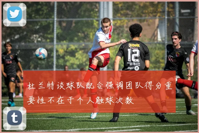 杜兰特谈球队配合强调团队得分重要性不在于个人触球次数