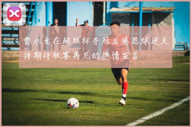 曹永竞在超级杯夺冠后感恩球迷支持期待联赛再见的热情宣言
