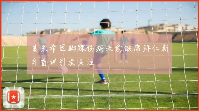基米希因脚踝伤病未愈缺席拜仁新年首训引发关注