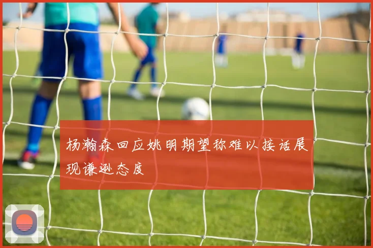 杨瀚森回应姚明期望称难以接话展现谦逊态度