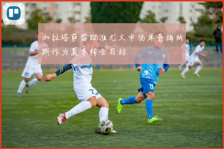 加拉塔萨雷瞄准尤文中场库普梅纳斯作为夏季转会目标