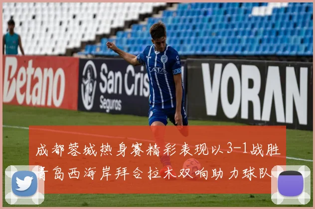 成都蓉城热身赛精彩表现以3-1战胜青岛西海岸拜合拉木双响助力球队胜利