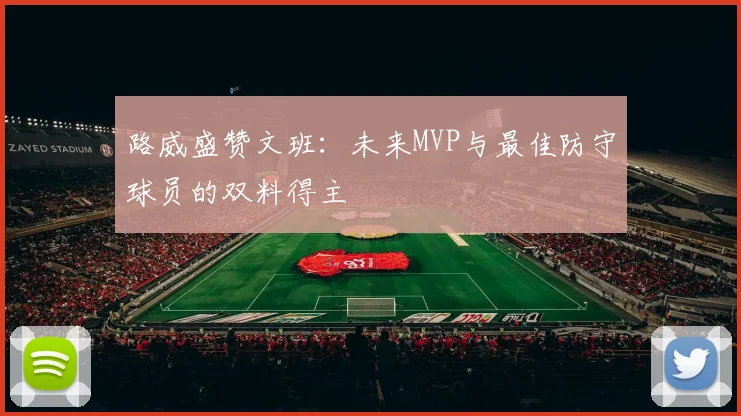 路威盛赞文班：未来MVP与最佳防守球员的双料得主