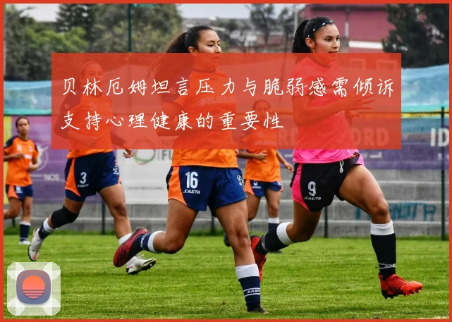贝林厄姆坦言压力与脆弱感需倾诉支持心理健康的重要性