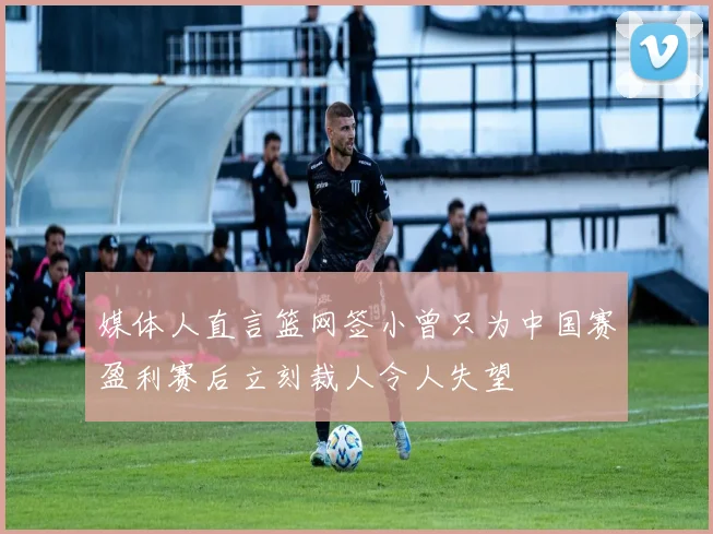 媒体人直言篮网签小曾只为中国赛盈利赛后立刻裁人令人失望