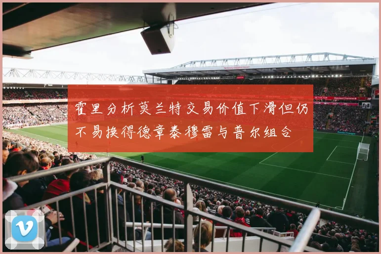 霍里分析莫兰特交易价值下滑但仍不易换得德章泰穆雷与普尔组合