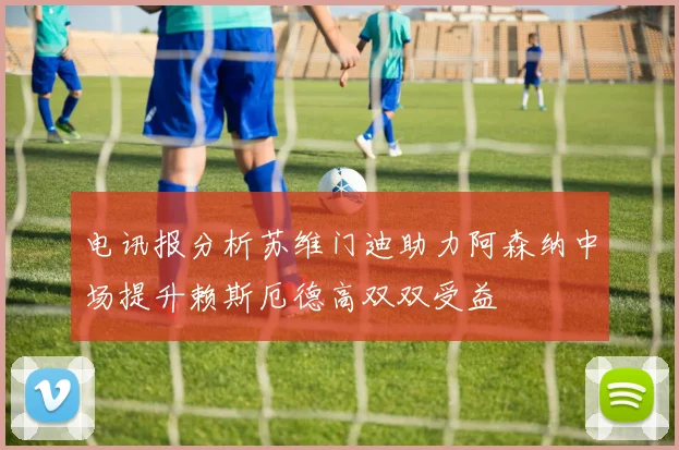 电讯报分析苏维门迪助力阿森纳中场提升赖斯厄德高双双受益