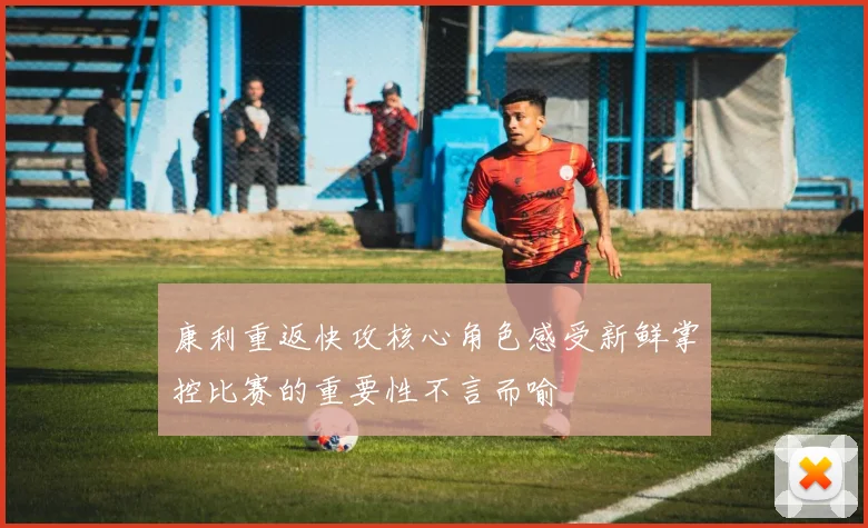 康利重返快攻核心角色感受新鲜掌控比赛的重要性不言而喻