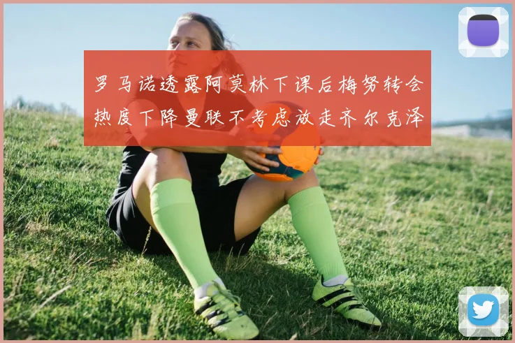 罗马诺透露阿莫林下课后梅努转会热度下降曼联不考虑放走齐尔克泽