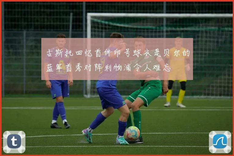 古斯托回忆首件印号球衣是贝尔的蓝军首秀对阵利物浦令人难忘