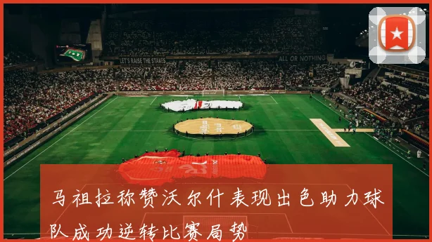 马祖拉称赞沃尔什表现出色助力球队成功逆转比赛局势