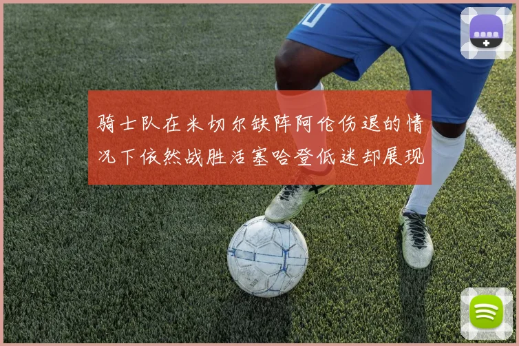 骑士队在米切尔缺阵阿伦伤退的情况下依然战胜活塞哈登低迷却展现季后赛实力